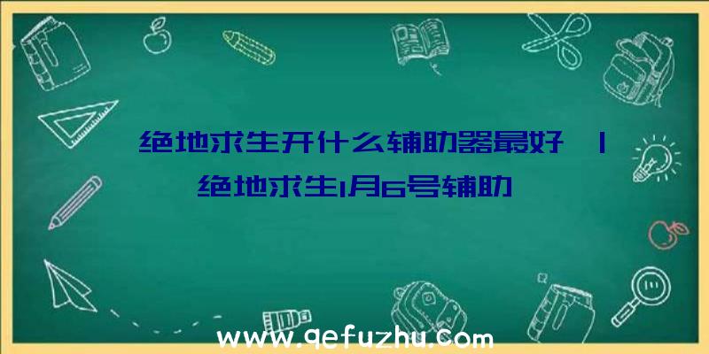 「绝地求生开什么辅助器最好」|绝地求生1月6号辅助